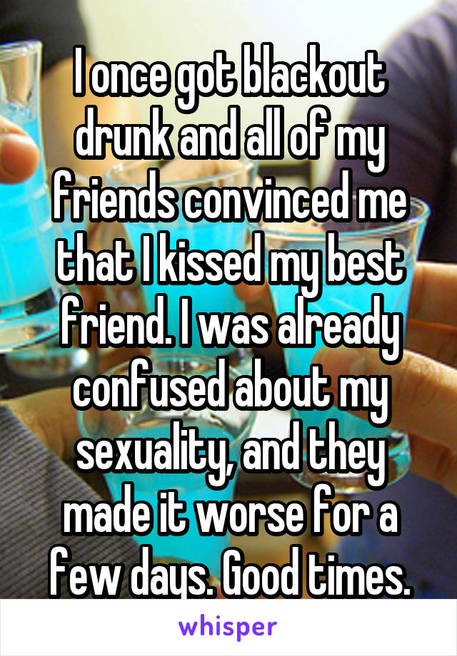 I once got blackout drunk and all of my friends convinced me that I kissed my best friend. I was already confused about my sexuality, and they made it worse for a few days. Good times.