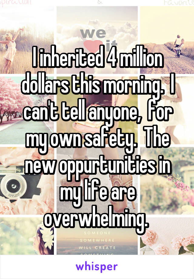 I inherited 4 million dollars this morning.  I can't tell anyone,  for my own safety.  The new oppurtunities in my life are overwhelming. 