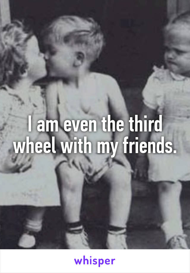 I am even the third wheel with my friends.