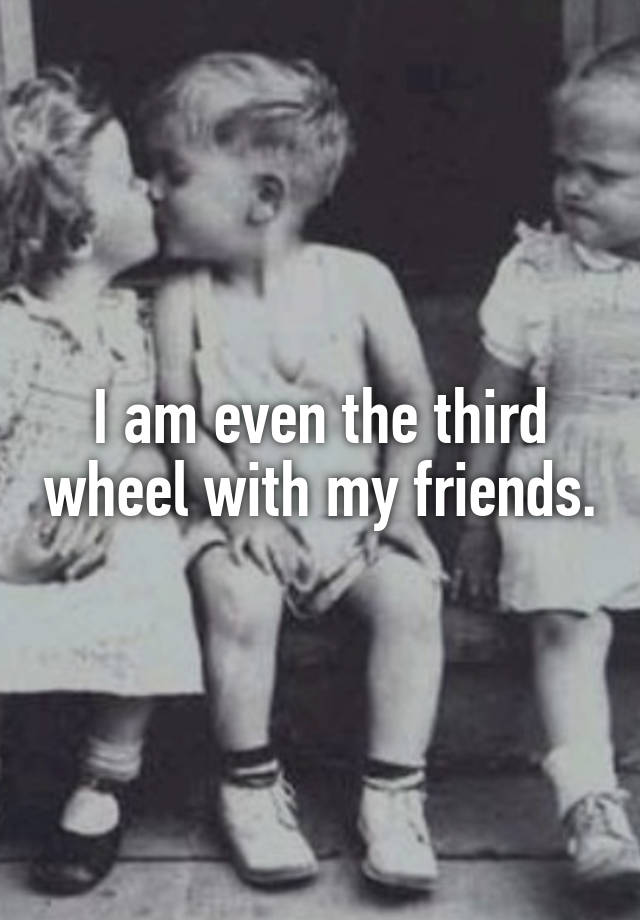 I am even the third wheel with my friends.