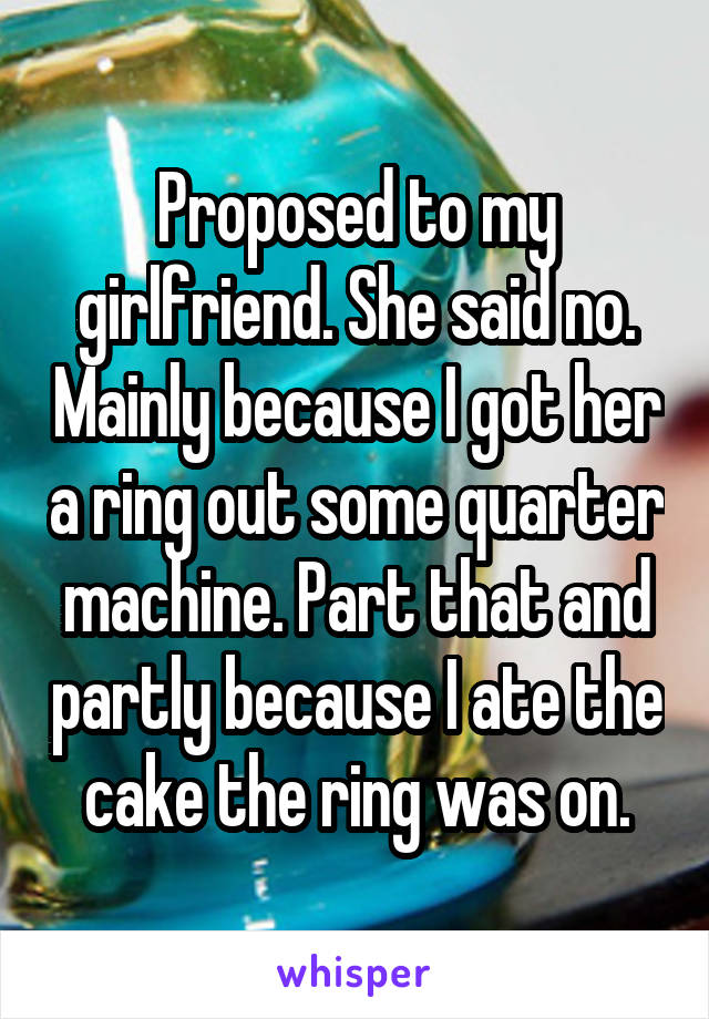 Proposed to my girlfriend. She said no. Mainly because I got her a ring out some quarter machine. Part that and partly because I ate the cake the ring was on.