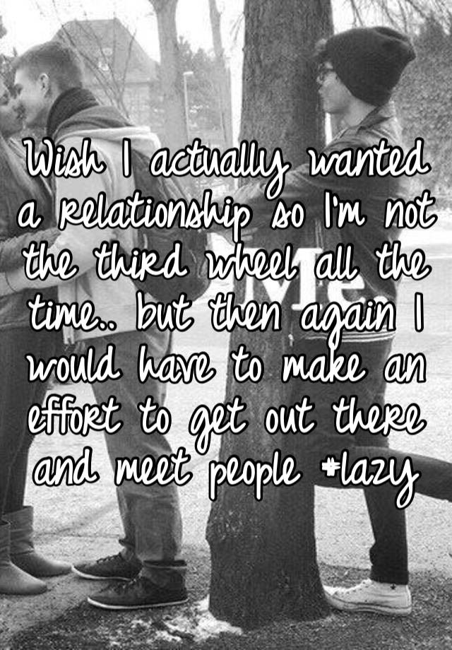 Wish I actually wanted a relationship so I’m not the third wheel all the time.. but then again I would have to make an effort to get out there and meet people #lazy