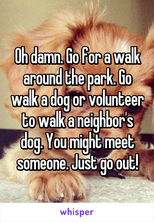 Oh damn. Go for a walk around the park. Go walk a dog or volunteer to walk a neighbor's dog. You might meet someone. Just go out!