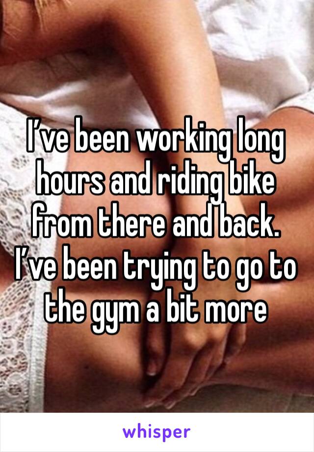 I’ve been working long hours and riding bike from there and back. I’ve been trying to go to the gym a bit more