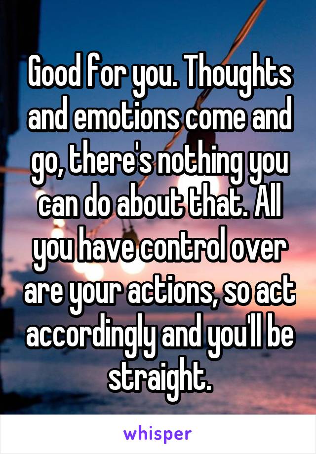 Good for you. Thoughts and emotions come and go, there's nothing you can do about that. All you have control over are your actions, so act accordingly and you'll be straight.