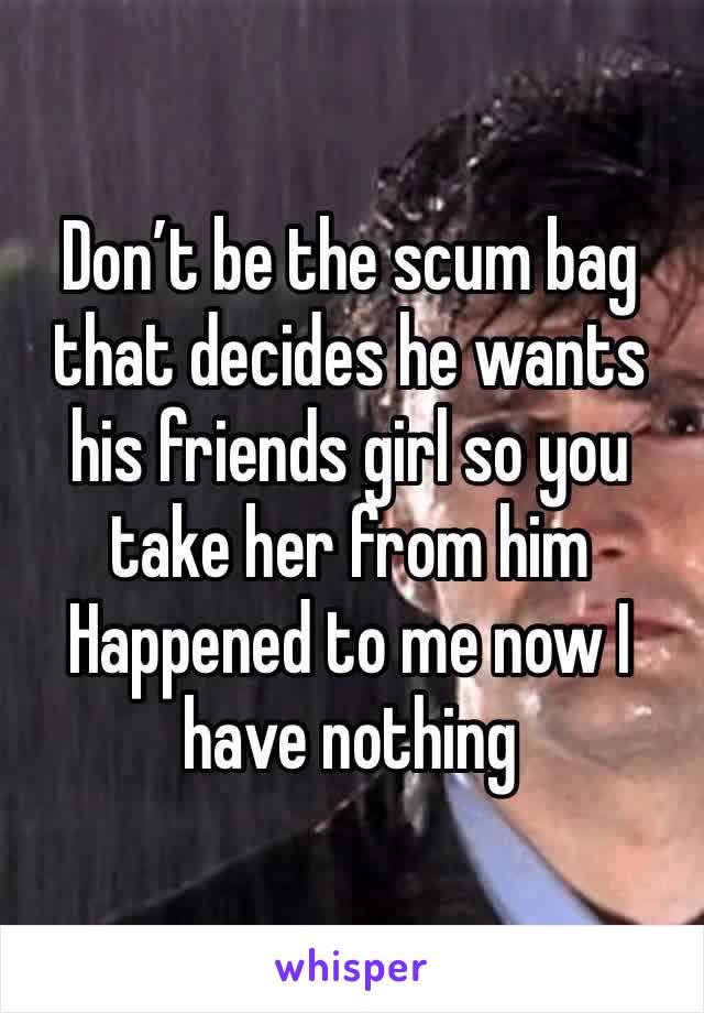 Don’t be the scum bag that decides he wants his friends girl so you take her from him 
Happened to me now I have nothing 