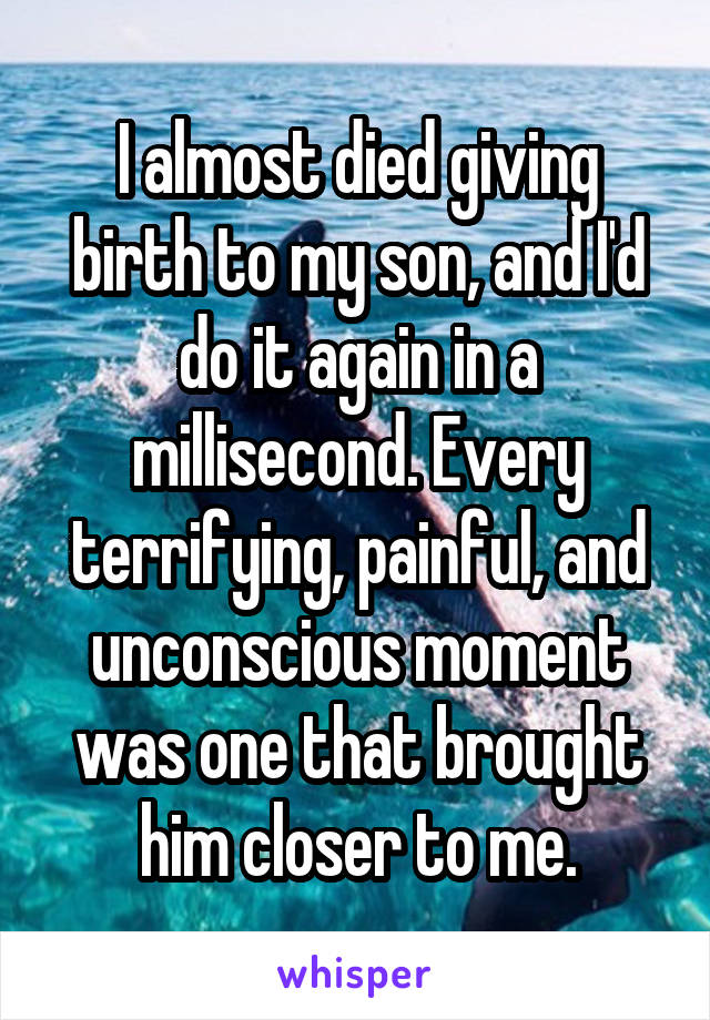 I almost died giving birth to my son, and I'd do it again in a millisecond. Every terrifying, painful, and unconscious moment was one that brought him closer to me.