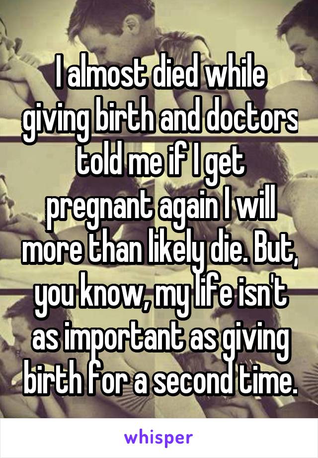 I almost died while giving birth and doctors told me if I get pregnant again I will more than likely die. But, you know, my life isn't as important as giving birth for a second time.