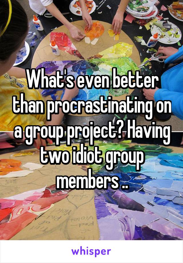 What's even better than procrastinating on a group project? Having two idiot group members ..
