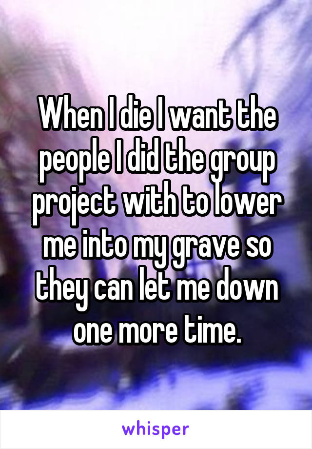  When I die I want the people I did the group project with to lower me into my grave so they can let me down one more time.