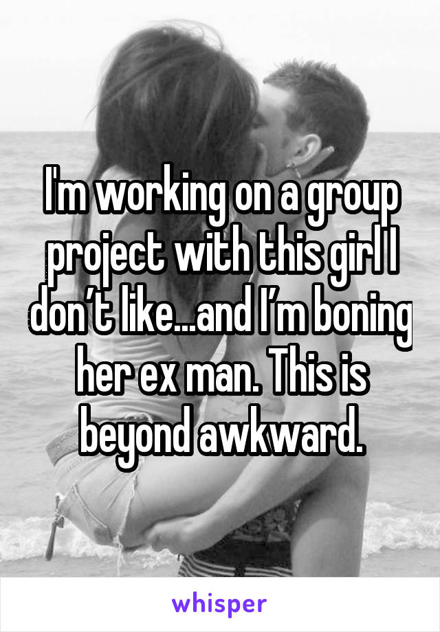 I'm working on a group project with this girl I don’t like...and I’m boning her ex man. This is beyond awkward.