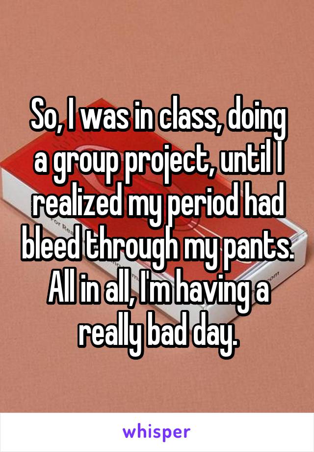 So, I was in class, doing a group project, until I realized my period had bleed through my pants. All in all, I'm having a really bad day.