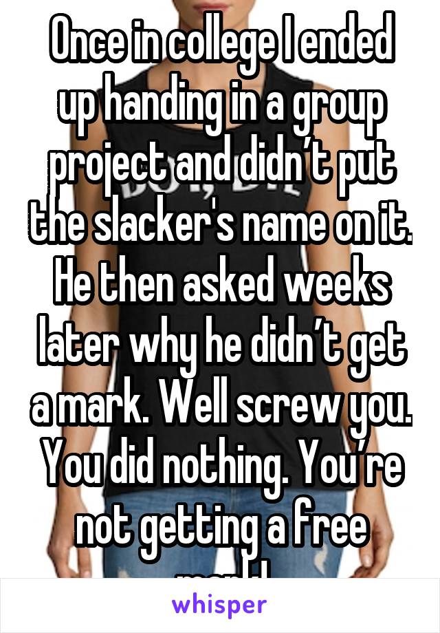 Once in college I ended up handing in a group project and didn’t put the slacker's name on it. He then asked weeks later why he didn’t get a mark. Well screw you. You did nothing. You’re not getting a free mark!