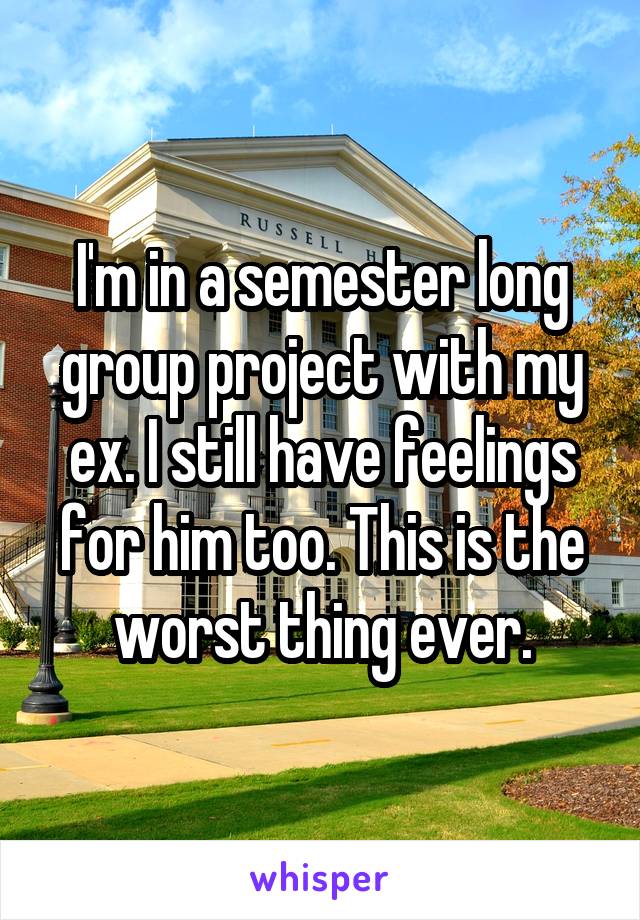 I'm in a semester long group project with my ex. I still have feelings for him too. This is the worst thing ever.