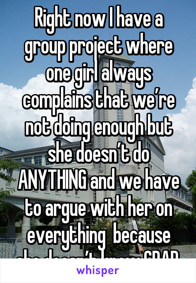 Right now I have a group project where one girl always complains that we’re not doing enough but she doesn’t do ANYTHING and we have to argue with her on everything  because she doesn’t know CRAP.