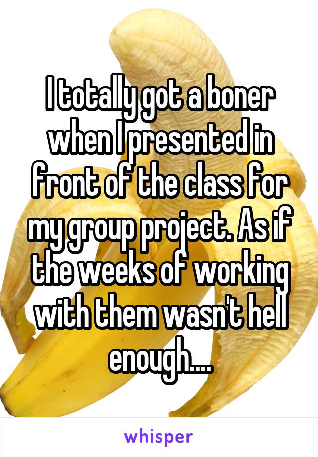 I totally got a boner when I presented in front of the class for my group project. As if the weeks of working with them wasn't hell enough....
