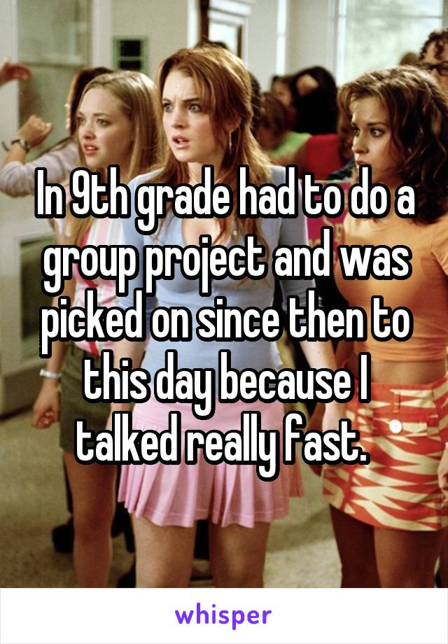 In 9th grade had to do a group project and was picked on since then to this day because I talked really fast. 