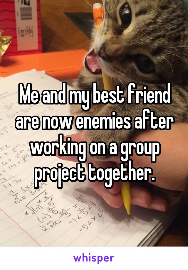 Me and my best friend are now enemies after working on a group project together.