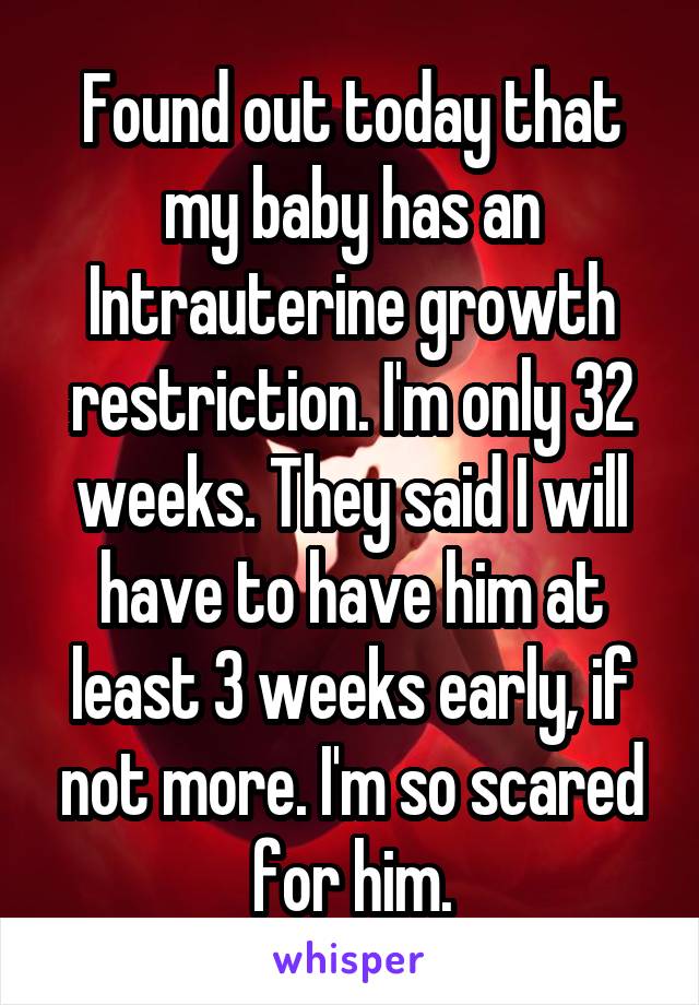 Found out today that my baby has an Intrauterine growth restriction. I'm only 32 weeks. They said I will have to have him at least 3 weeks early, if not more. I'm so scared for him.
