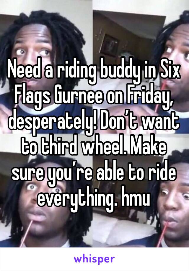 Need a riding buddy in Six Flags Gurnee on Friday, desperately! Don’t want to third wheel. Make sure you’re able to ride everything. hmu