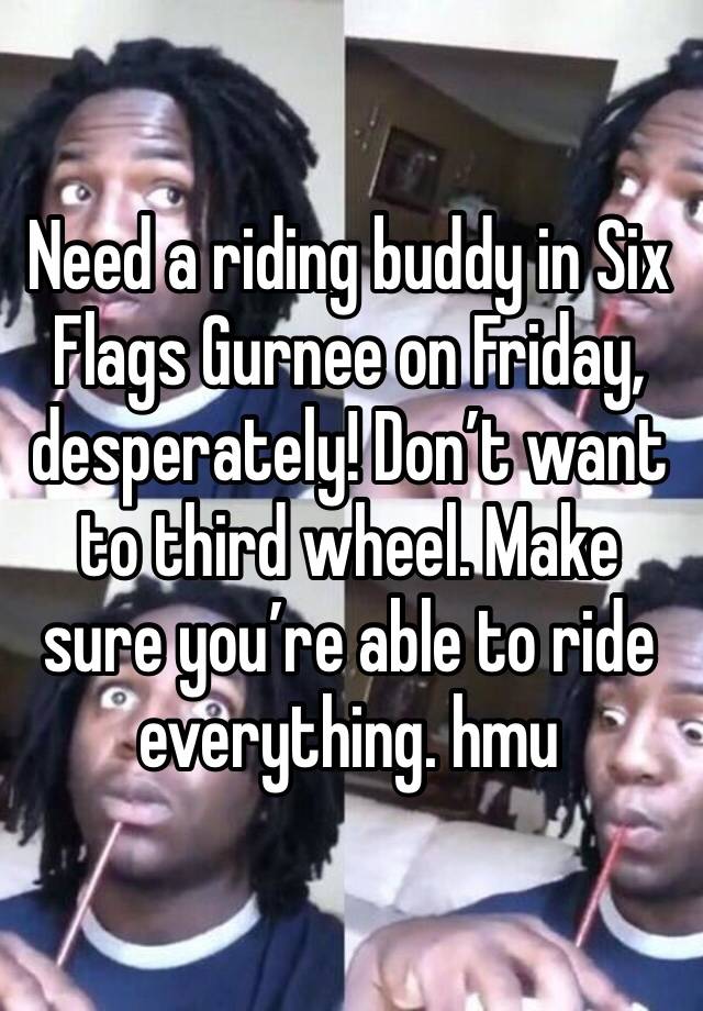 Need a riding buddy in Six Flags Gurnee on Friday, desperately! Don’t want to third wheel. Make sure you’re able to ride everything. hmu