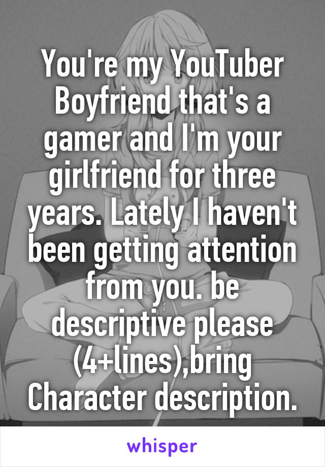 You're my YouTuber Boyfriend that's a gamer and I'm your girlfriend for three years. Lately I haven't been getting attention from you. be descriptive please (4+lines),bring Character description.