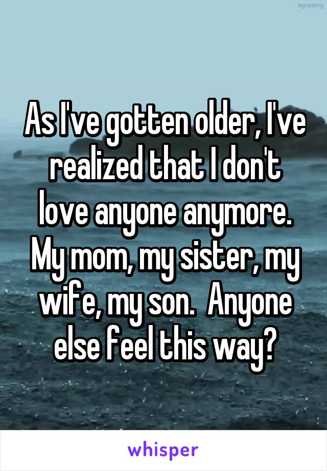 As I've gotten older, I've realized that I don't love anyone anymore. My mom, my sister, my wife, my son.  Anyone else feel this way?