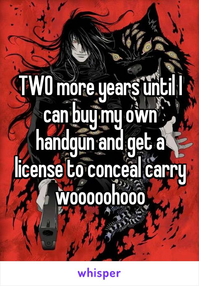 TWO more years until I can buy my own handgun and get a license to conceal carry wooooohooo