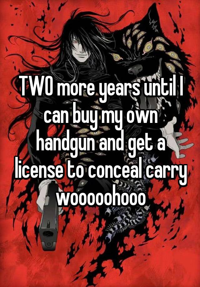 TWO more years until I can buy my own handgun and get a license to conceal carry wooooohooo