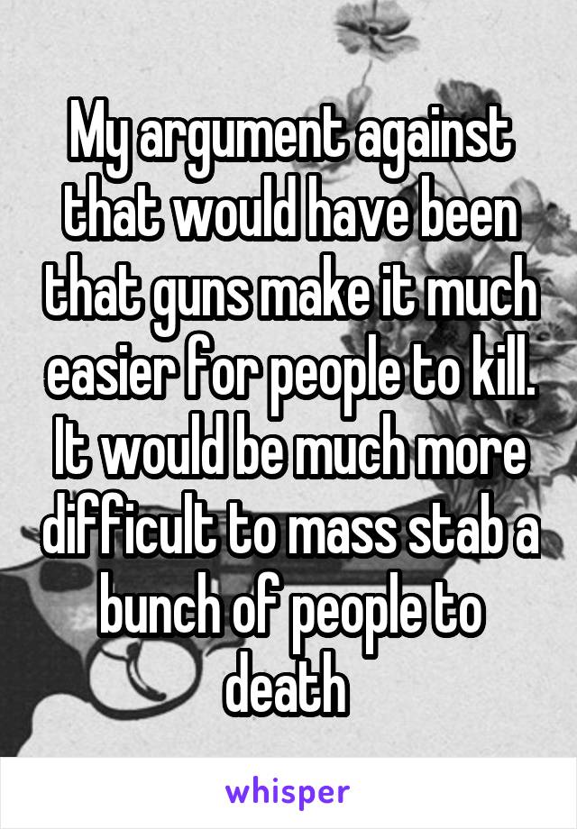 My argument against that would have been that guns make it much easier for people to kill. It would be much more difficult to mass stab a bunch of people to death 