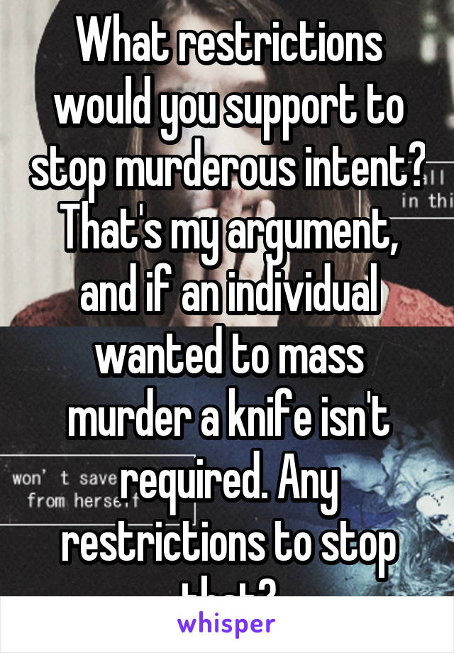 What restrictions would you support to stop murderous intent? That's my argument, and if an individual wanted to mass murder a knife isn't required. Any restrictions to stop that?