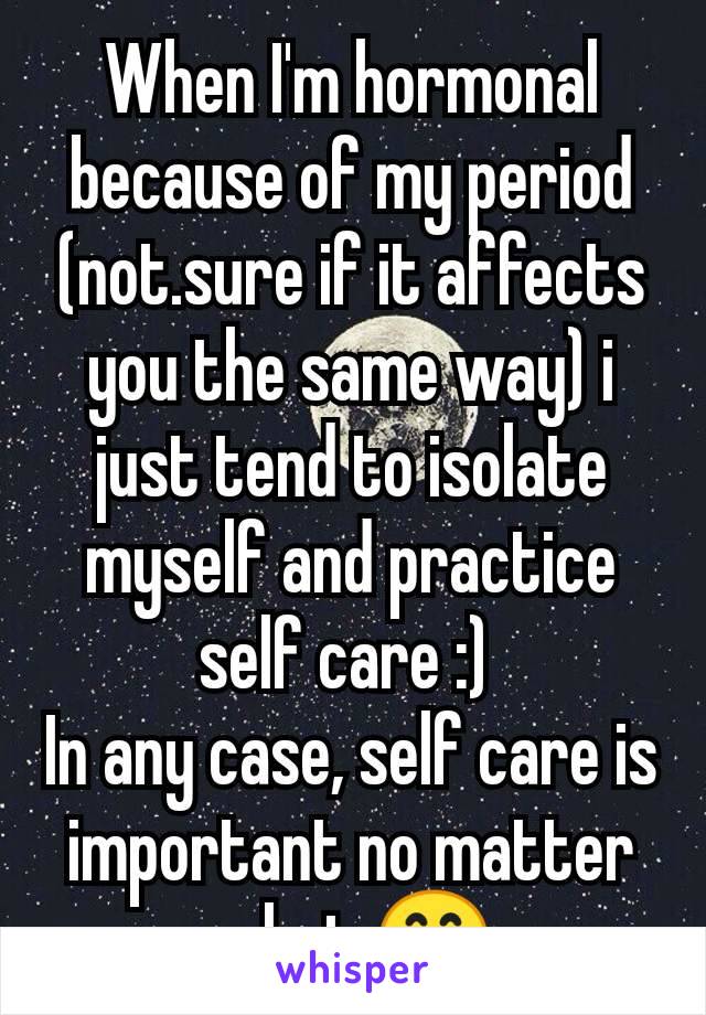 When I'm hormonal because of my period (not.sure if it affects you the same way) i just tend to isolate myself and practice self care :) 
In any case, self care is important no matter what 😊