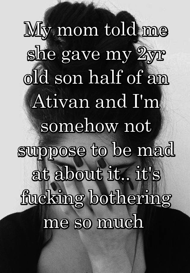 My mom told me she gave my 2yr old son half of an Ativan and I'm somehow not suppose to be mad at about it.. it's fucking bothering me so much 
