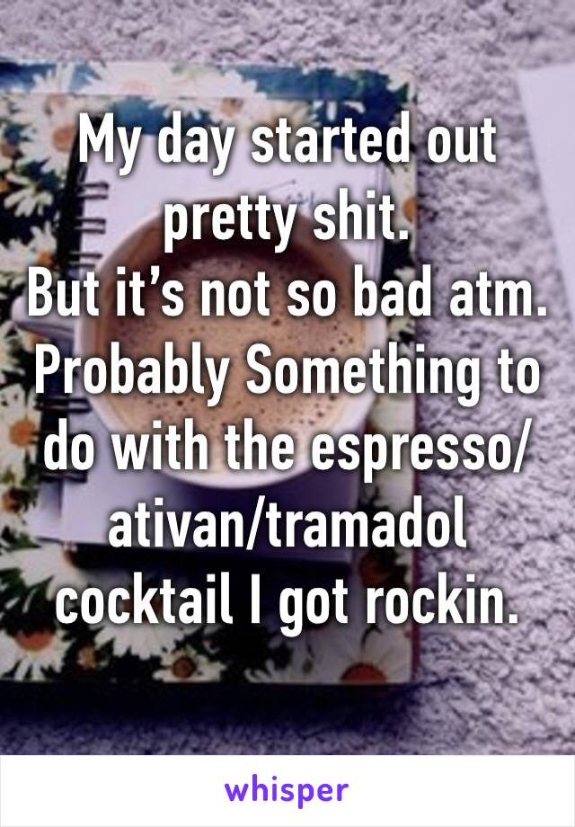 My day started out pretty shit. 
But it’s not so bad atm. 
Probably Something to do with the espresso/ativan/tramadol cocktail I got rockin. 