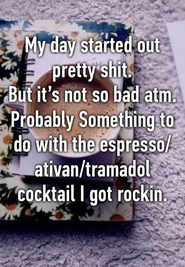 My day started out pretty shit. 
But it’s not so bad atm. 
Probably Something to do with the espresso/ativan/tramadol cocktail I got rockin. 