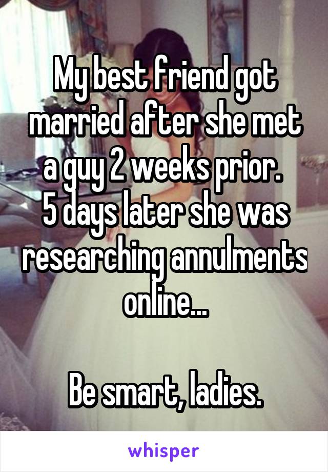 My best friend got married after she met a guy 2 weeks prior. 
5 days later she was researching annulments online...

Be smart, ladies.