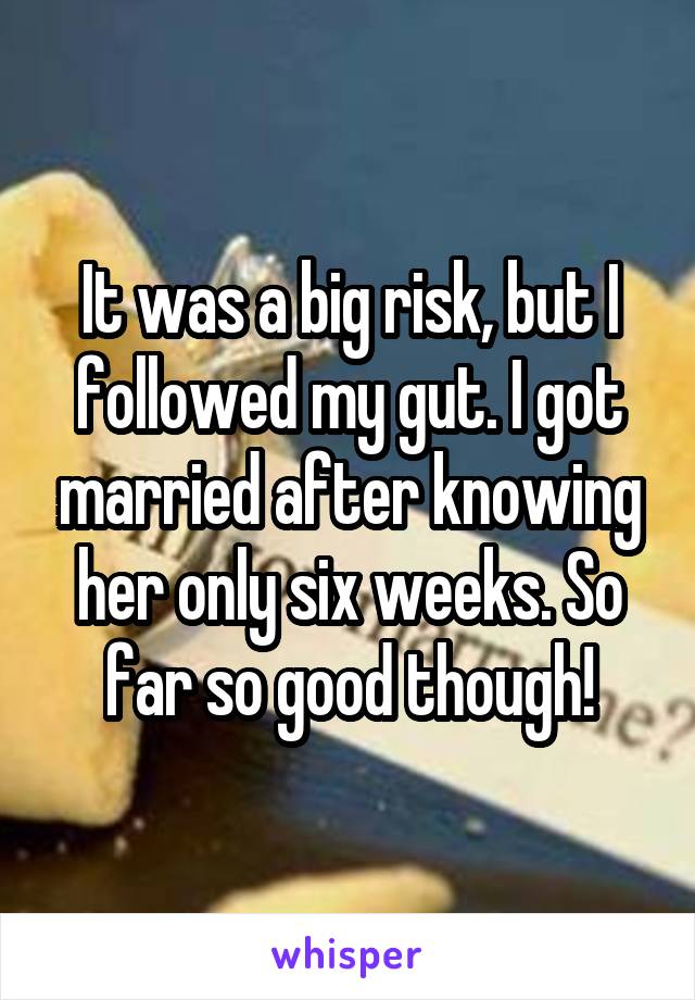 It was a big risk, but I followed my gut. I got married after knowing her only six weeks. So far so good though!