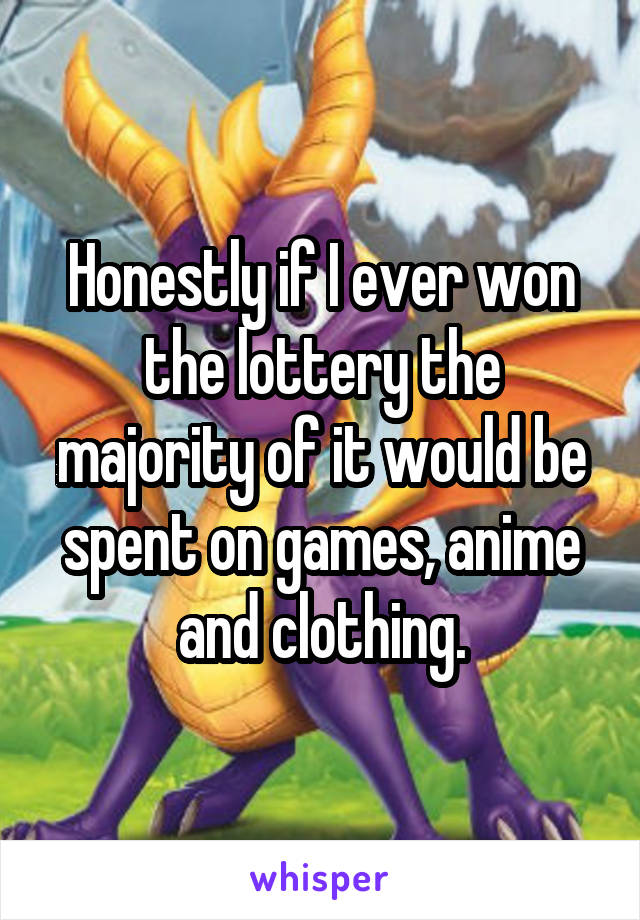 Honestly if I ever won the lottery the majority of it would be spent on games, anime and clothing.