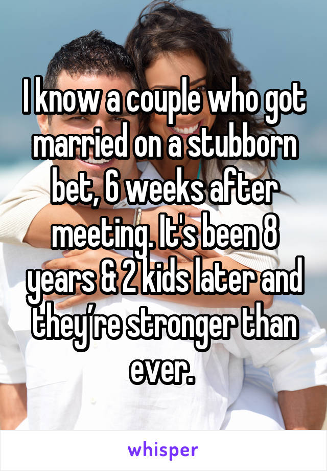 I know a couple who got married on a stubborn bet, 6 weeks after meeting. It's been 8 years & 2 kids later and they’re stronger than ever. 