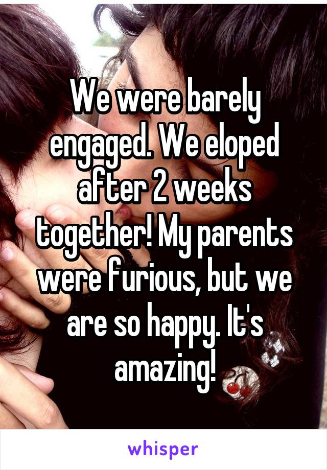 We were barely engaged. We eloped after 2 weeks together! My parents were furious, but we are so happy. It's amazing!