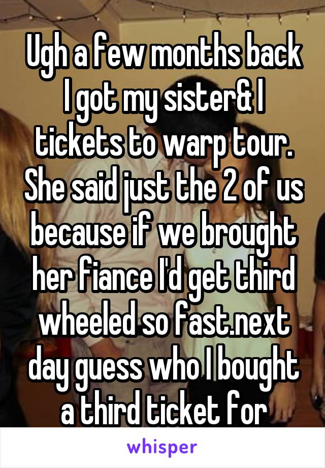 Ugh a few months back I got my sister& I tickets to warp tour. She said just the 2 of us because if we brought her fiance I'd get third wheeled so fast.next day guess who I bought a third ticket for