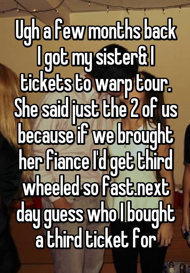 Ugh a few months back I got my sister& I tickets to warp tour. She said just the 2 of us because if we brought her fiance I'd get third wheeled so fast.next day guess who I bought a third ticket for