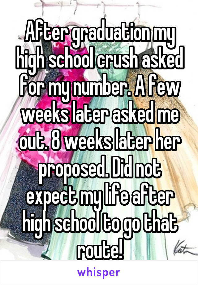After graduation my high school crush asked for my number. A few weeks later asked me out. 8 weeks later her proposed. Did not expect my life after high school to go that route!