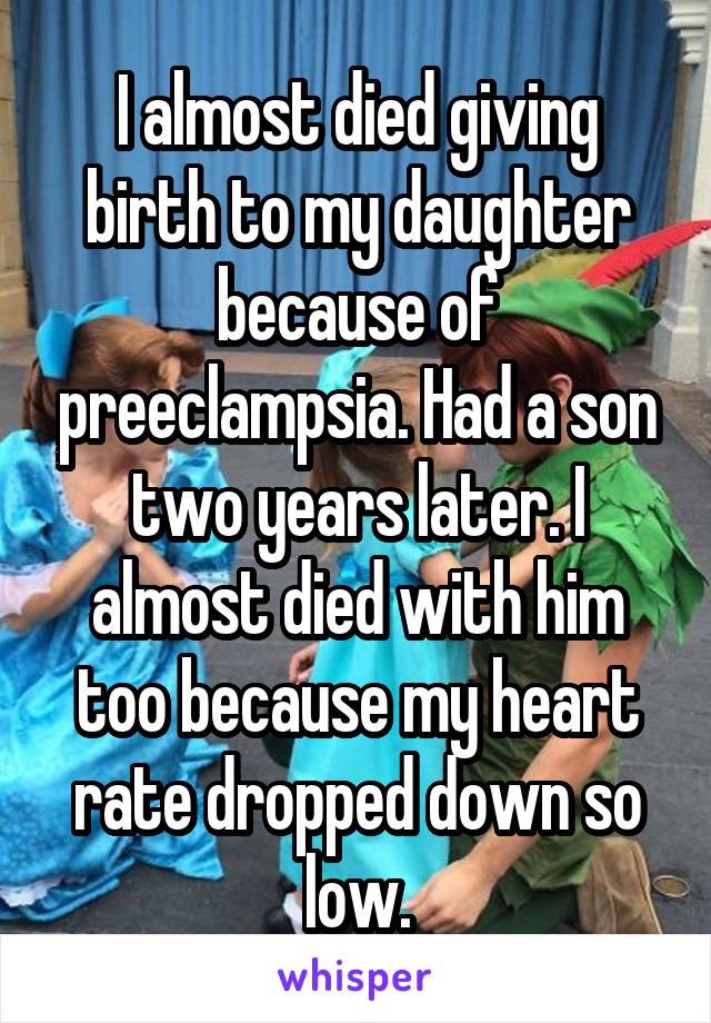 I almost died giving birth to my daughter because of preeclampsia. Had a son two years later. I almost died with him too because my heart rate dropped down so low.