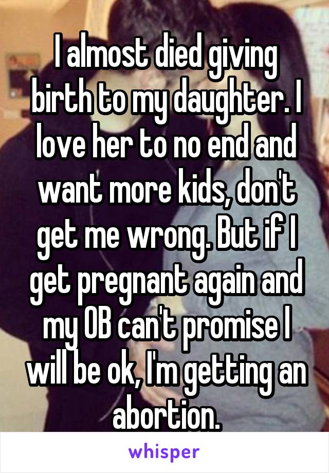 I almost died giving birth to my daughter. I love her to no end and want more kids, don't get me wrong. But if I get pregnant again and my OB can't promise I will be ok, I'm getting an abortion.