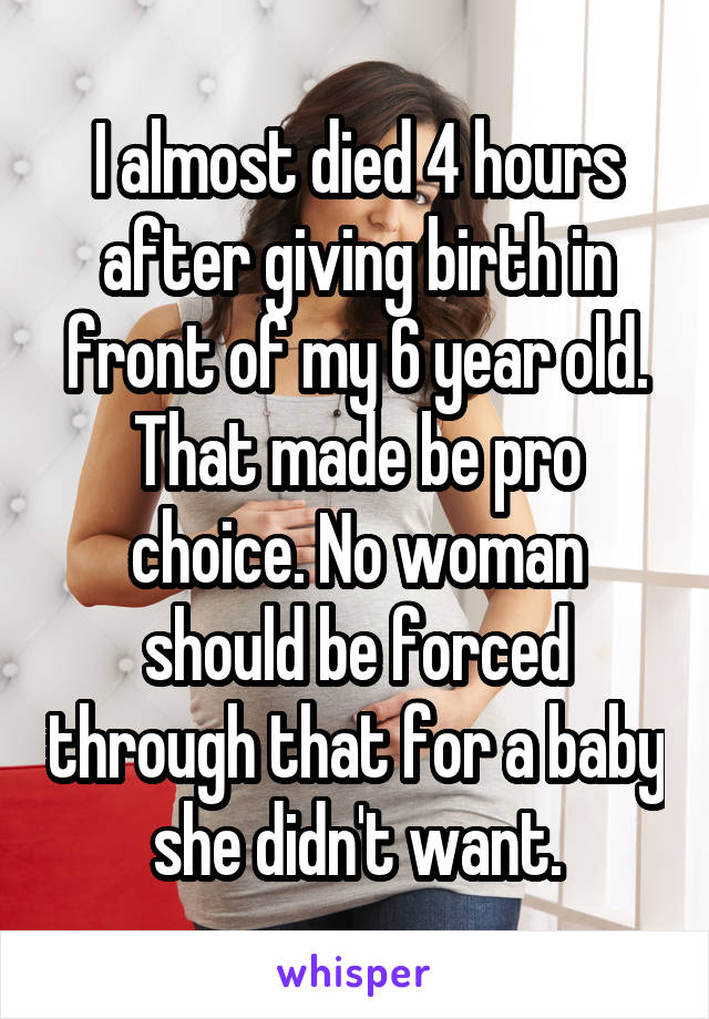 I almost died 4 hours after giving birth in front of my 6 year old. That made be pro choice. No woman should be forced through that for a baby she didn't want.