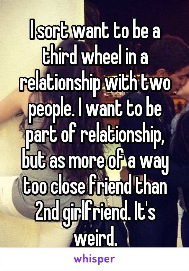 I sort want to be a third wheel in a relationship with two people. I want to be part of relationship, but as more of a way too close friend than 2nd girlfriend. It's weird.