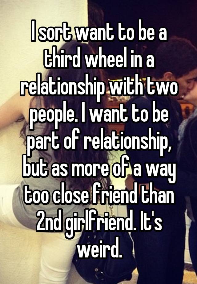 I sort want to be a third wheel in a relationship with two people. I want to be part of relationship, but as more of a way too close friend than 2nd girlfriend. It's weird.