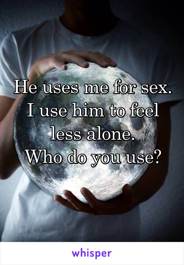 He uses me for sex.
I use him to feel less alone.
Who do you use?

