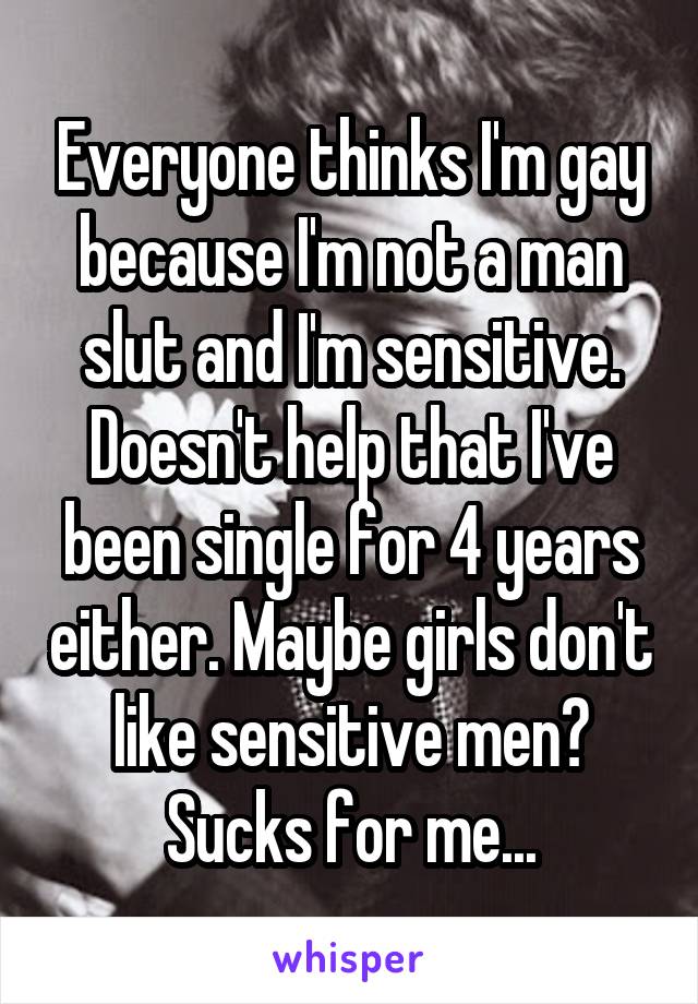Everyone thinks I'm gay because I'm not a man slut and I'm sensitive. Doesn't help that I've been single for 4 years either. Maybe girls don't like sensitive men? Sucks for me...